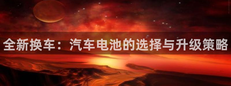 优发国际官网手机版下载苹果：全新换车：汽车电池的选择与升级策略